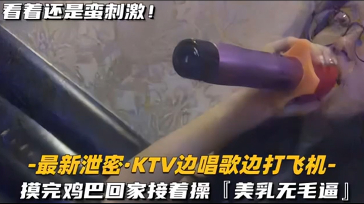 KTV精选乳无毛逼KTV边唱歌的便打飞机就地干炮后还不过瘾回家后继续艹逼主打一个尽性封面